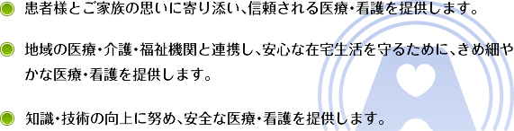 患者様とご家族の思いに寄り添い、信頼される医療・看護を提供します。 地域の医療・介護・福祉機関と連携し、安心な在宅生活を守るために、きめ細やかな医療・看護を提供します。 知識・技術の向上に努め、安全な医療・看護を提供します。